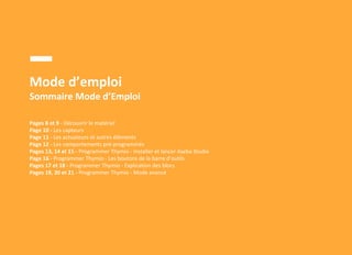 Mode d’emploi
Sommaire Mode d’Emploi
Pages 8 et 9 - Découvrir le matériel
Page 10 - Les capteurs
Page 11 - Les actuateurs et autres éléments
Page 12 - Les comportements pré-programmés
Pages 13, 14 et 15 - Programmer Thymio - Installer et lancer Aseba Studio
Page 16 - Programmer Thymio - Les boutons de la barre d’outils
Pages 17 et 18 - Programmer Thymio - Explication des blocs
Pages 19, 20 et 21 - Programmer Thymio - Mode avancé
 