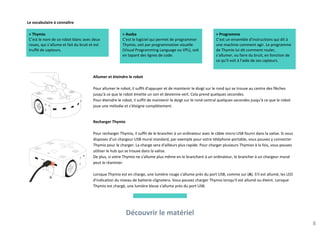 Découvrir le matériel
8
Allumer et éteindre le robot
Pour allumer le robot, il suffit d'appuyer et de maintenir le doigt sur le rond qui se trouve au centre des flèches
jusqu'à ce que le robot émette un son et devienne vert. Cela prend quelques secondes.
Pour éteindre le robot, il suffit de maintenir le doigt sur le rond central quelques secondes jusqu'à ce que le robot
joue une mélodie et s'éteigne complètement.
Recharger Thymio
Pour recharger Thymio, il suffit de le brancher à un ordinateur avec le câble micro-USB fourni dans la valise. Si vous
disposez d'un chargeur USB mural standard, par exemple pour votre téléphone portable, vous pouvez y connecter
Thymio pour le charger. La charge sera d'ailleurs plus rapide. Pour charger plusieurs Thymios à la fois, vous pouvez
utiliser le hub qui se trouve dans la valise.
De plus, si votre Thymio ne s'allume plus même en le branchant à un ordinateur, le brancher à un chargeur mural
peut le réanimer.
Lorsque Thymio est en charge, une lumière rouge s'allume près du port USB, comme sur (A). S'il est allumé, les LED
d'indication du niveau de batterie clignotera. Vous pouvez charger Thymio lorsqu'il est allumé ou éteint. Lorsque
Thymio est chargé, une lumière bleue s'allume près du port USB.
Le vocabulaire à connaître
> Thymio
C’est le nom de ce robot blanc avec deux
roues, qui s’allume et fait du bruit et est
truffé de capteurs.
> Aseba
C’est le logiciel qui permet de programmer
Thymio, soit par programmation visuelle
(Visual Programming Language ou VPL), soit
en tapant des lignes de code.
> Programme
C’est un ensemble d’instructions qui dit à
une machine comment agir. Le programme
de Thymio lui dit comment rouler,
s’allumer, ou faire du bruit, en fonction de
ce qu’il voit à l’aide de ses capteurs.
 