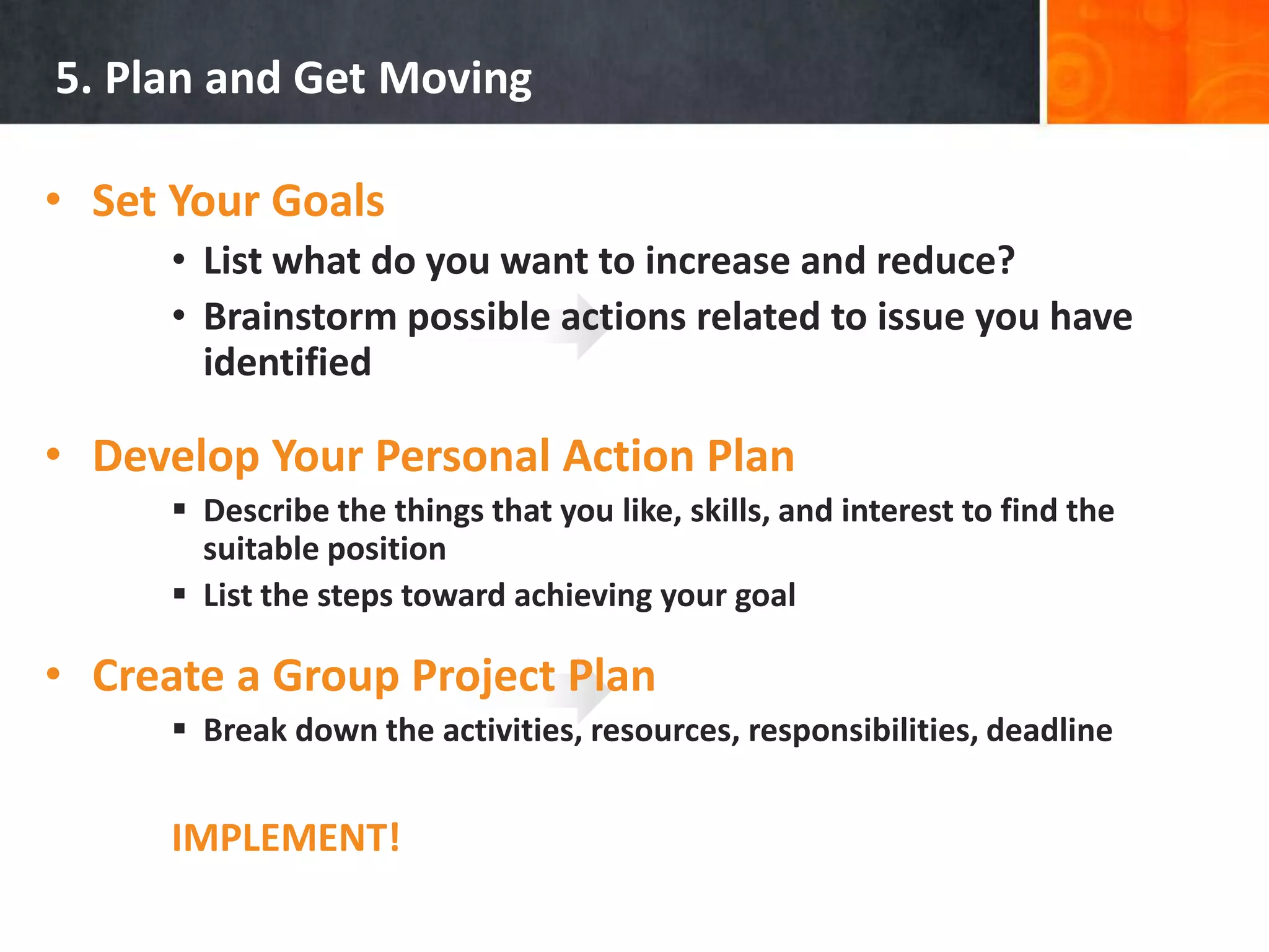 5. Plan and Get MovingSet Your GoalsList what do you want to increase and reduce?Brainstorm possible actions related to issue you have identifiedDevelop Your Personal Action PlanDescribe the things that you like, skills, and interest to find the suitable position