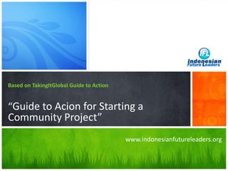 Based on TakingItGlobal Guide to Action “Guide to Acion for Starting a Community Project” www.indonesianfutureleaders.org 