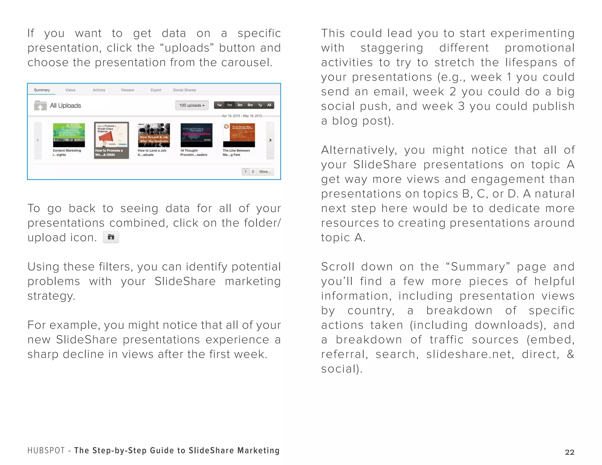 22HUBSPOT - The Step-by-Step Guide to SlideShare Marketing
If you want to get data on a specific
presentation, click the “uploads” button and
choose the presentation from the carousel.
To go back to seeing data for all of your
presentations combined, click on the folder/
upload icon.
Using these filters, you can identify potential
problems with your SlideShare marketing
strategy.
For example, you might notice that all of your
new SlideShare presentations experience a
sharp decline in views after the first week.
This could lead you to start experimenting
with staggering different promotional
activities to try to stretch the lifespans of
your presentations (e.g., week 1 you could
send an email, week 2 you could do a big
social push, and week 3 you could publish
a blog post).
Alternatively, you might notice that all of
your SlideShare presentations on topic A
get way more views and engagement than
presentations on topics B, C, or D. A natural
next step here would be to dedicate more
resources to creating presentations around
topic A.
Scroll down on the “Summary” page and
you’ll find a few more pieces of helpful
information, including presentation views
by country, a breakdown of specific
actions taken (including downloads), and
a breakdown of traffic sources (embed,
referral, search, slideshare.net, direct, &
social).
 