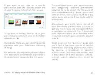 22HUBSPOT - The Step-by-Step Guide to SlideShare Marketing
If you want to get data on a specific
presentation, click the “uploads” button and
choose the presentation from the carousel.
To go back to seeing data for all of your
presentations combined, click on the folder/
upload icon.
Using these filters, you can identify potential
problems with your SlideShare marketing
strategy.
For example, you might notice that all of your
new SlideShare presentations experience a
sharp decline in views after the first week.
This could lead you to start experimenting
with staggering different promotional
activities to try to stretch the lifespans of
your presentations (e.g., week 1 you could
send an email, week 2 you could do a big
social push, and week 3 you could publish
a blog post).
Alternatively, you might notice that all of
your SlideShare presentations on topic A
get way more views and engagement than
presentations on topics B, C, or D. A natural
next step here would be to dedicate more
resources to creating presentations around
topic A.
Scroll down on the “Summary” page and
you’ll find a few more pieces of helpful
information, including presentation views
by country, a breakdown of specific
actions taken (including downloads), and
a breakdown of traffic sources (embed,
referral, search, slideshare.net, direct, &
social).
 