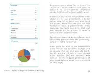 23HUBSPOT - The Step-by-Step Guide to SlideShare Marketing
Assuming you put a lead form in front of the
.pdf version of your presentation, you can
calculate its view-to-contact conversion
rate by simply dividing downloads by views.
However, if you’ve also included lead forms
elsewhere in your presentation, a better
option may be to jump into your Lead
Dashboard, where you can pull the total
number of leads a presentation’s forms
captured. You could then divide that total
lead number by the number of views to
calculate the conversion rate.
For a closer look at the amount of views your
SlideShare presentations are generating,
jump over to the “Views” tab.
Here, you’ll be able to see presentation
views broken out by traffic sources and
geography. You can also generate top 5,
top 10, and top 20 lists of your biggest
traffic sources and the countries that
account for the biggest percentages of
your presentation’s views (see screenshot
on next page).
 