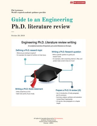  
Phd Assistance 
World’s reputed academic guidance provider 
Guide to an Engineering 
Ph.D. literature review 
___ 
October 20, 2018 
 
 
All rights & Copyrights Reserved by ​Phd Assistance​,  
Academic Writing Services 
10,Kutty Street, Nungambakkam, 
Chennai - 600031 
 