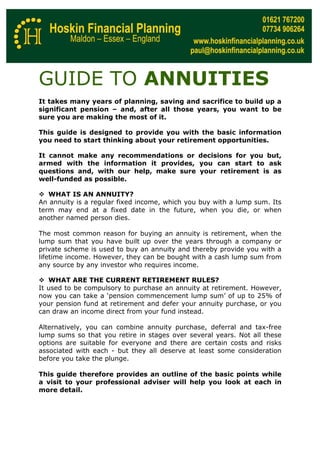 GUIDE TO ANNUITIES
It takes many years of planning, saving and sacrifice to build up a
significant pension – and, after all those years, you want to be
sure you are making the most of it.

This guide is designed to provide you with the basic information
you need to start thinking about your retirement opportunities.

It cannot make any recommendations or decisions for you but,
armed with the information it provides, you can start to ask
questions and, with our help, make sure your retirement is as
well-funded as possible.

   WHAT IS AN ANNUITY?
An annuity is a regular fixed income, which you buy with a lump sum. Its
term may end at a fixed date in the future, when you die, or when
another named person dies.

The most common reason for buying an annuity is retirement, when the
lump sum that you have built up over the years through a company or
private scheme is used to buy an annuity and thereby provide you with a
lifetime income. However, they can be bought with a cash lump sum from
any source by any investor who requires income.

   WHAT ARE THE CURRENT RETIREMENT RULES?
It used to be compulsory to purchase an annuity at retirement. However,
now you can take a ‘pension commencement lump sum’ of up to 25% of
your pension fund at retirement and defer your annuity purchase, or you
can draw an income direct from your fund instead.

Alternatively, you can combine annuity purchase, deferral and tax-free
lump sums so that you retire in stages over several years. Not all these
options are suitable for everyone and there are certain costs and risks
associated with each - but they all deserve at least some consideration
before you take the plunge.

This guide therefore provides an outline of the basic points while
a visit to your professional adviser will help you look at each in
more detail.
 