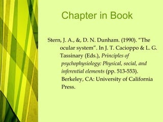 Chapter in Book
Stern, J. A., &, D. N. Dunham. (1990). “The
ocular system”. In J. T. Cacioppo & L. G.
Tassinary (Eds.), Principles of
psychophysiology: Physical, social, and
inferential elements (pp. 513-553).
Berkeley, CA: University of California
Press.
 