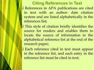 Citing References in Text
 References in APA publications are cited
in text with an author- date citation
system and are listed alphabetically in the
references list;
 This style of citation briefly identifies the
source for readers and enables them to
locate the source of information in the
alphabetical reference list at the end of the
research paper;
 Each reference cited in text must appear
in the reference list, and each entry in the
reference list must be cited in text;
 