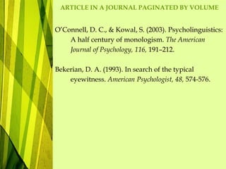 ARTICLE IN A JOURNAL PAGINATED BY VOLUME
O’Connell, D. C., & Kowal, S. (2003). Psycholinguistics:
A half century of monologism. The American
Journal of Psychology, 116, 191–212.
Bekerian, D. A. (1993). In search of the typical
eyewitness. American Psychologist, 48, 574-576.
 
