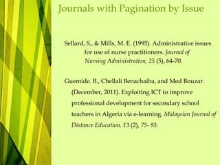 Journals with Pagination by Issue
Sellard, S., & Mills, M. E. (1995). Administrative issues
for use of nurse practitioners. Journal of
Nursing Administration, 25 (5), 64-70.
Guemide. B., Chellali Benachaiba, and Med Bouzar.
(December, 2011). Exploiting ICT to improve
professional development for secondary school
teachers in Algeria via e-learning. Malaysian Journal of
Distance Education. 13 (2), 75- 93.
 