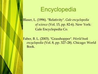 Encyclopedia
Blaser, L. (1996). "Relativity". Gale encyclopedia
of science (Vol. 15, pp. 82-6). New York:
Gale Encyclopedia Co.
Faber, B. L. (2003). "Grasshopper". World book
encyclopedia (Vol. 8, pp. 327–28). Chicago: World
Book.
 