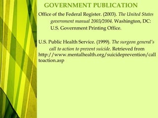 GOVERNMENT PUBLICATION
Office of the Federal Register. (2003). The United States
government manual 2003/2004. Washington, DC:
U.S. Government Printing Office.
U.S. Public Health Service. (1999). The surgeon general’s
call to action to prevent suicide. Retrieved from
http://www.mentalhealth.org/suicideprevention/call
toaction.asp
 