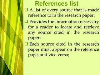 References list
 A list of every source that is made
reference to in the research paper;
 Provides the information necessary
for a reader to locate and retrieve
any source cited in the research
paper;
 Each source cited in the research
paper must appear on the reference
page, and vice versa;
 