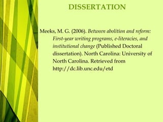 DISSERTATION
Meeks, M. G. (2006). Between abolition and reform:
First-year writing programs, e-literacies, and
institutional change (Published Doctoral
dissertation). North Carolina: University of
North Carolina. Retrieved from
http://dc.lib.unc.edu/etd
 