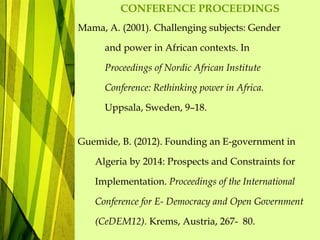 CONFERENCE PROCEEDINGS
Mama, A. (2001). Challenging subjects: Gender
and power in African contexts. In
Proceedings of Nordic African Institute
Conference: Rethinking power in Africa.
Uppsala, Sweden, 9–18.
Guemide, B. (2012). Founding an E-government in
Algeria by 2014: Prospects and Constraints for
Implementation. Proceedings of the International
Conference for E- Democracy and Open Government
(CeDEM12). Krems, Austria, 267- 80.
 