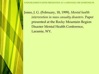 UNPUBLISHED PAPER PRESENTED AT A MEETING OR SYMPOSIUM
Jones, J. G. (February, 18, 1999). Mental health
intervention in mass casualty disasters. Paper
presented at the Rocky Mountain Region
Disaster Mental Health Conference,
Laramie, WY.
 