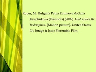 Roper, M., Bulgaria Petya Evtimova & Galia
Kyuchukova (Directors).(2009). Undisputed III:
Redemption. [Motion picture]. United States:
Nu Image & Issac Florentine Film.
 