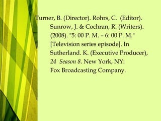 Turner, B. (Director). Rohrs, C. (Editor).
Sunrow, J. & Cochran, R. (Writers).
(2008). "5: 00 P. M. – 6: 00 P. M."
[Television series episode]. In
Sutherland. K. (Executive Producer),
24 Season 8. New York, NY:
Fox Broadcasting Company.
 