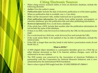 Citing Electronic Sources
• When citing sources accessed online or from an electronic database, include the
following elements:
• Author: Give the author’s name;
• Publication date: Include the date of electronic publication or of the latest update;
• When no publication date is available, use n. d. (no date);
• Title: List the document’s title, neither italicized nor in quotation marks;
• Print publication information: For articles from online journals, newspapers, or
reference databases, give the publication title and other publishing information;
• Retrieval information: For a work from a database:
• if the article has a DOI, include that number after the publication information; do
not include the name of the database;
• If there is no DOI, write Retrieved from followed by the URL for the journal’s home
page;
• For a work found on a Web site, write Retrieved from and include the URL;
• If the work seems likely to be updated or has no date of publication, include the
retrieval date;
• If the URL is longer than one line, break it only before a punctuation mark; do not
break http: //;
What is (DOI) ?
• A DOI (digital object identifier) is a permanent identifier given to a Web file or
other Internet document so that if its Internet address changes, users will be
redirected to its new address.
• The DOI system was conceived by the Association of American Publishers in
partnership with the Corporation for National Research Initiatives and is now
administered by the International DOI Foundation.
• Here's what a typical DOI might look like: 10.1002/ISBNJ0-471-58064-3
 