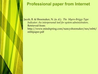Professional paper from Internet
Jacob, B. & Shoemaker, N. (n. d.). The Myers-Briggs Type
Indicator: An interpersonal tool for system administrators.
Retrieved from:
http://www.mindspring.com/nancyshoemaker/nes/mbti/
mbtipaper.pdf
 