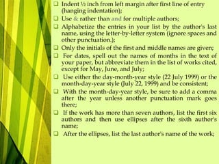  Indent ½ inch from left margin after first line of entry
(hanging indentation);
 Use & rather than and for multiple authors;
 Alphabetize the entries in your list by the author's last
name, using the letter-by-letter system (ignore spaces and
other punctuation.);
 Only the initials of the first and middle names are given;
 For dates, spell out the names of months in the text of
your paper, but abbreviate them in the list of works cited,
except for May, June, and July;
 Use either the day-month-year style (22 July 1999) or the
month-day-year style (July 22, 1999) and be consistent;
 With the month-day-year style, be sure to add a comma
after the year unless another punctuation mark goes
there;
 If the work has more than seven authors, list the first six
authors and then use ellipses after the sixth author's
name;
 After the ellipses, list the last author's name of the work;
 