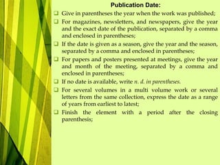 Publication Date:
 Give in parentheses the year when the work was published;
 For magazines, newsletters, and newspapers, give the year
and the exact date of the publication, separated by a comma
and enclosed in parentheses;
 If the date is given as a season, give the year and the season,
separated by a comma and enclosed in parentheses;
 For papers and posters presented at meetings, give the year
and month of the meeting, separated by a comma and
enclosed in parentheses;
 If no date is available, write n. d. in parentheses.
 For several volumes in a multi volume work or several
letters from the same collection, express the date as a range
of years from earliest to latest;
 Finish the element with a period after the closing
parenthesis;
 