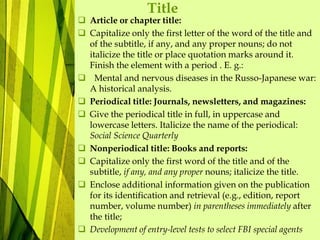 Title
 Article or chapter title:
 Capitalize only the first letter of the word of the title and
of the subtitle, if any, and any proper nouns; do not
italicize the title or place quotation marks around it.
Finish the element with a period . E. g.:
 Mental and nervous diseases in the Russo-Japanese war:
A historical analysis.
 Periodical title: Journals, newsletters, and magazines:
 Give the periodical title in full, in uppercase and
lowercase letters. Italicize the name of the periodical:
Social Science Quarterly
 Nonperiodical title: Books and reports:
 Capitalize only the first word of the title and of the
subtitle, if any, and any proper nouns; italicize the title.
 Enclose additional information given on the publication
for its identification and retrieval (e.g., edition, report
number, volume number) in parentheses immediately after
the title;
 Development of entry-level tests to select FBI special agents
 