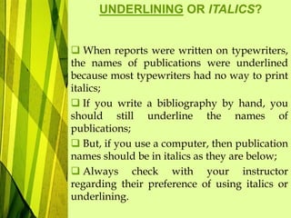  When reports were written on typewriters,
the names of publications were underlined
because most typewriters had no way to print
italics;
 If you write a bibliography by hand, you
should still underline the names of
publications;
 But, if you use a computer, then publication
names should be in italics as they are below;
 Always check with your instructor
regarding their preference of using italics or
underlining.
UNDERLINING OR ITALICS?
 