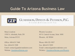 Guide To Arizona Business Law
Mesa Location:
1930 N. Arboleda, Suite 201
Mesa, Arizona 85213
Office: 480-655-7440
Fax: 480-655-7099
Email: contact@gundersondenton.com
Website: GundersonDenton.com
Phoenix Location:
40 N. Central Avenue, Suite 1400
Phoenix, AZ 85004
Phone: 480-325-9937
Fax: 480-655-7099
Email: contact@gundersondenton.com
Website: GundersonDenton.com/Phoenix
 