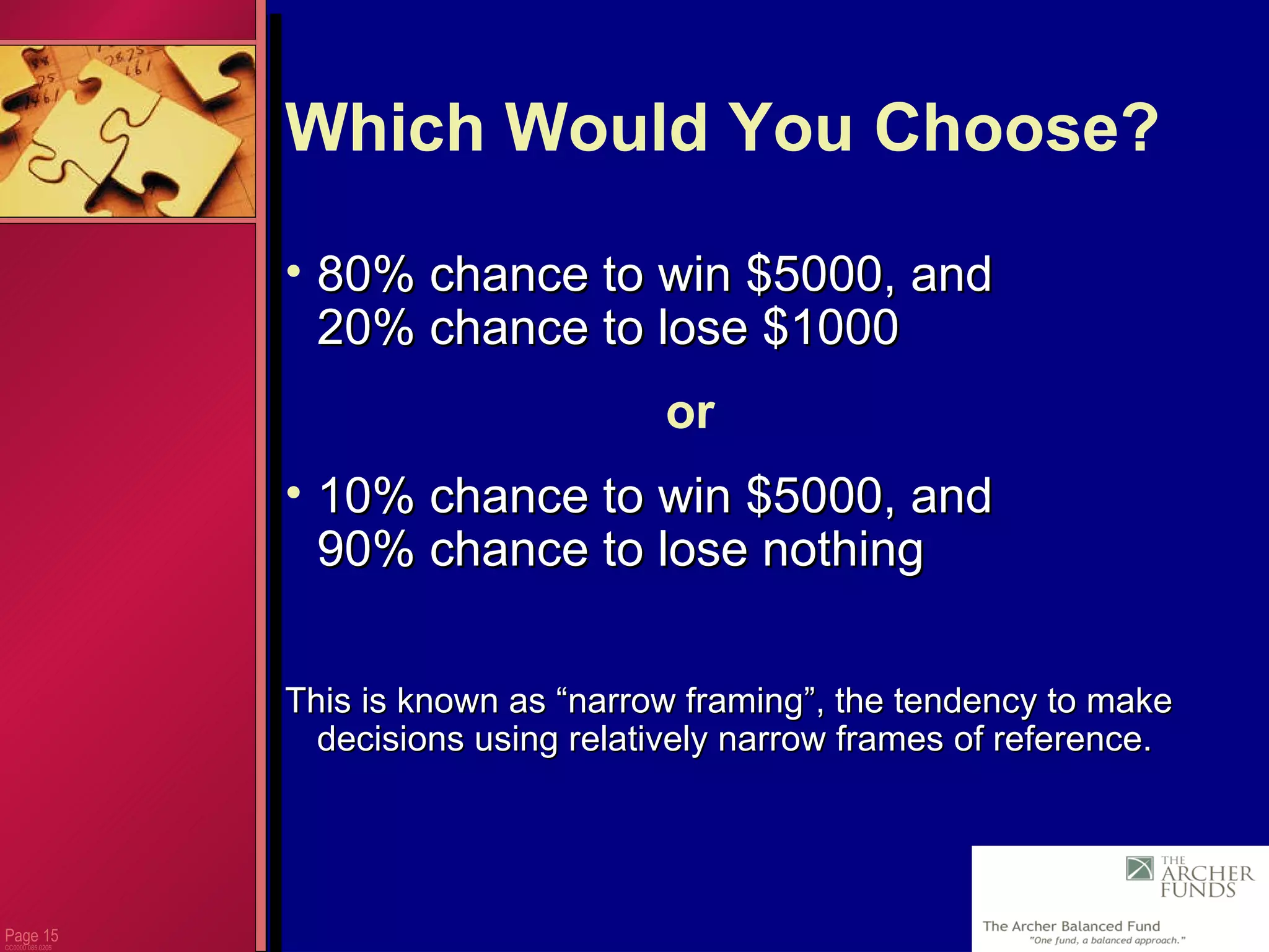 Page  CC0000.085.0205 Which Would You Choose? 80% chance to win $5000, and 20% chance to lose $1000 or 10% chance to win $5000, and  90% chance to lose nothing This is known as “narrow framing”, the tendency to make decisions using relatively narrow frames of reference. 