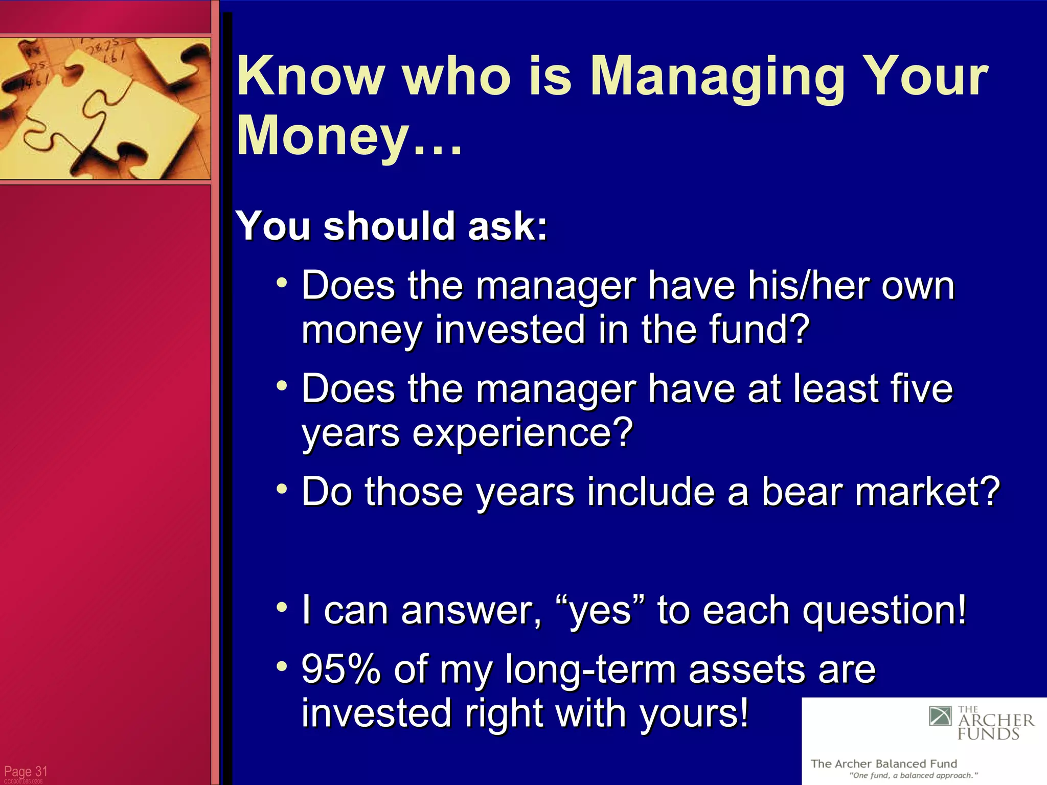 Page  CC0000.085.0205 Know who is Managing Your Money… You should ask: Does the manager have his/her own money invested in the fund? Does the manager have at least five years experience? Do those years include a bear market? I can answer, “yes” to each question! 95% of my long-term assets are invested right with yours! 
