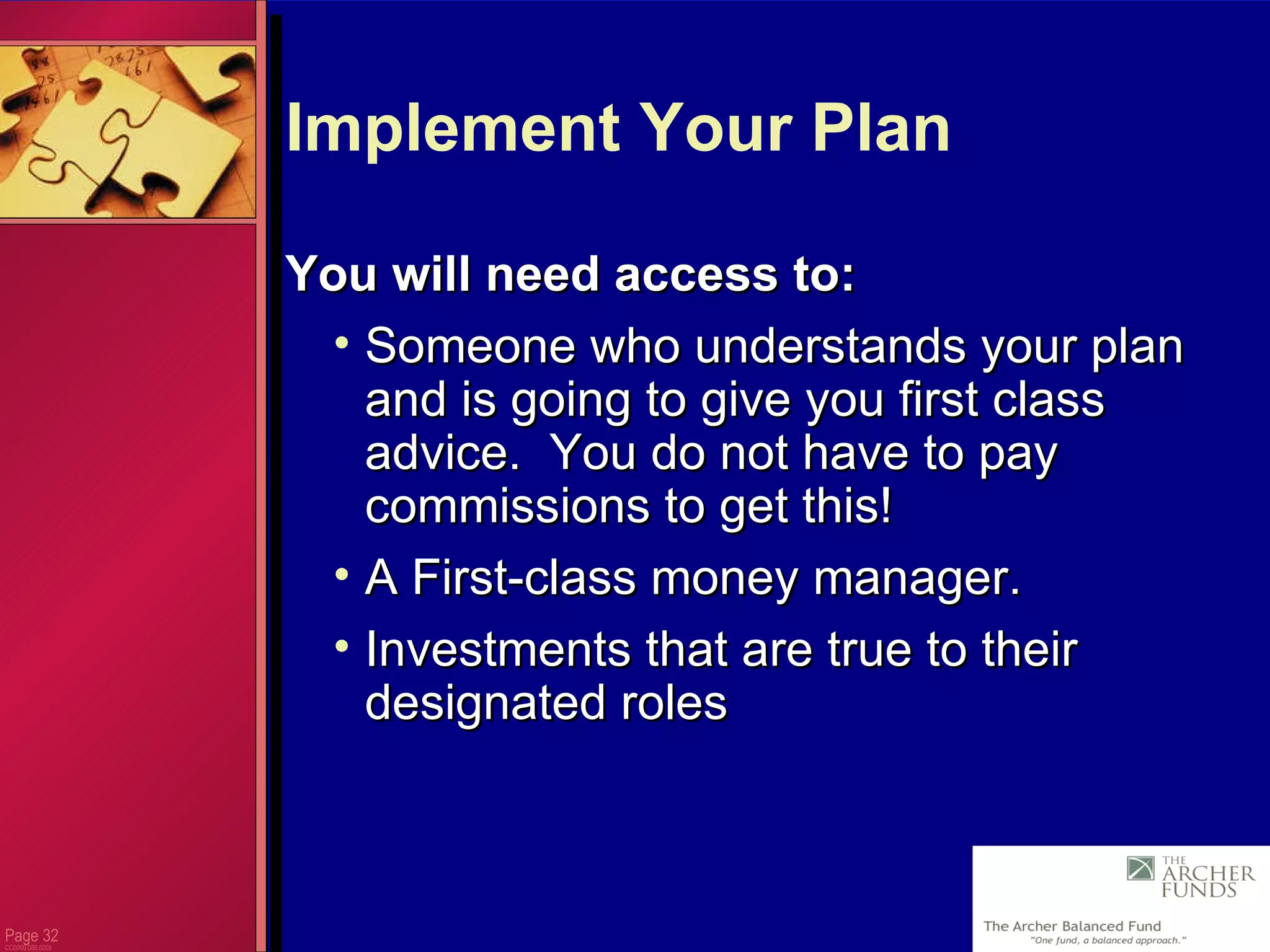 Page  CC0000.085.0205 Implement Your Plan  You will need access to: Someone who understands your plan and is going to give you first class advice.  You do not have to pay commissions to get this!  A First-class money manager. Investments that are true to their designated roles 