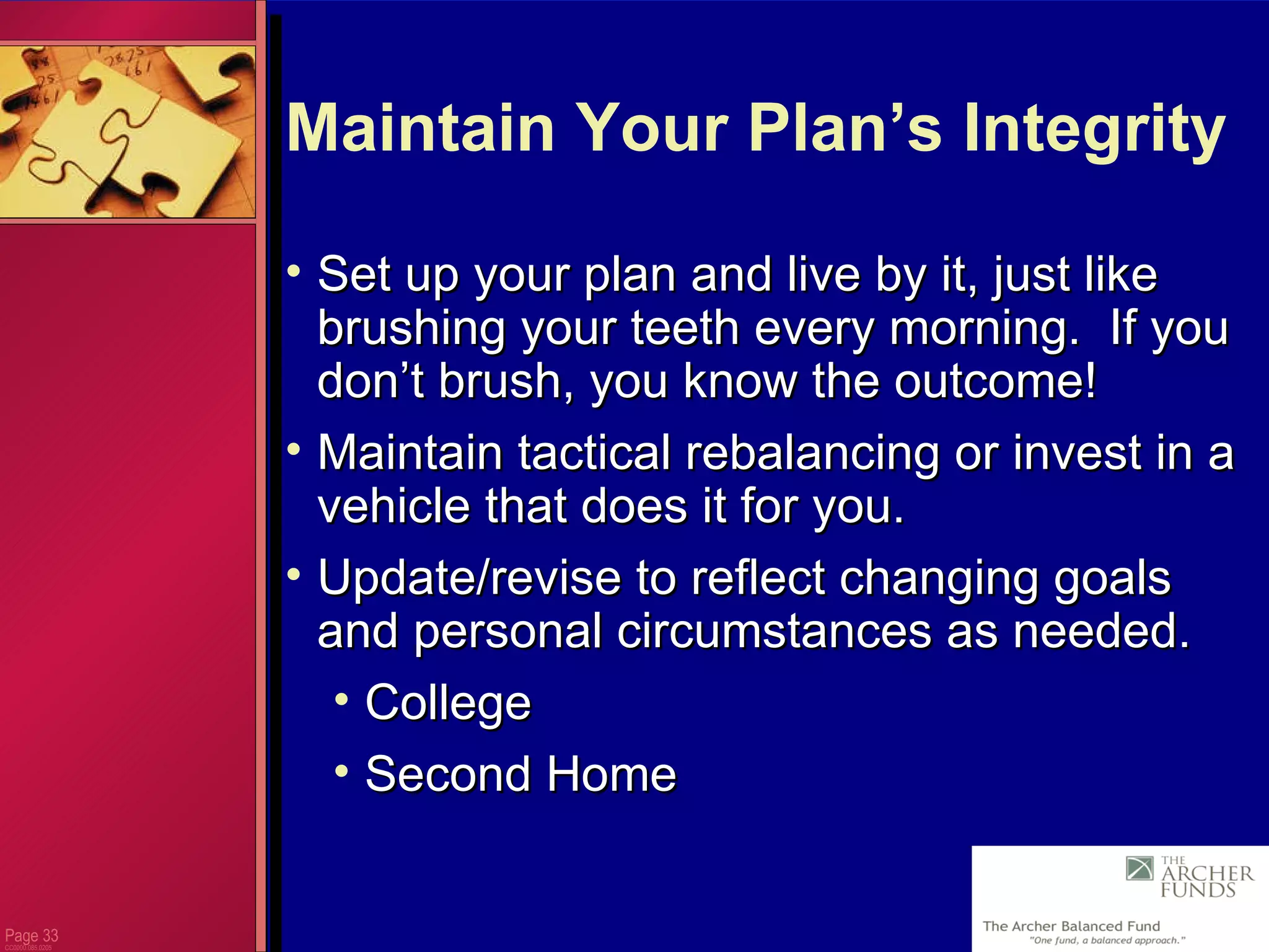 Page  CC0000.085.0205 Maintain Your Plan’s Integrity Set up your plan and live by it, just like brushing your teeth every morning.  If you don’t brush, you know the outcome!  Maintain tactical rebalancing or invest in a vehicle that does it for you. Update/revise to reflect changing goals and personal circumstances as needed. College Second Home 