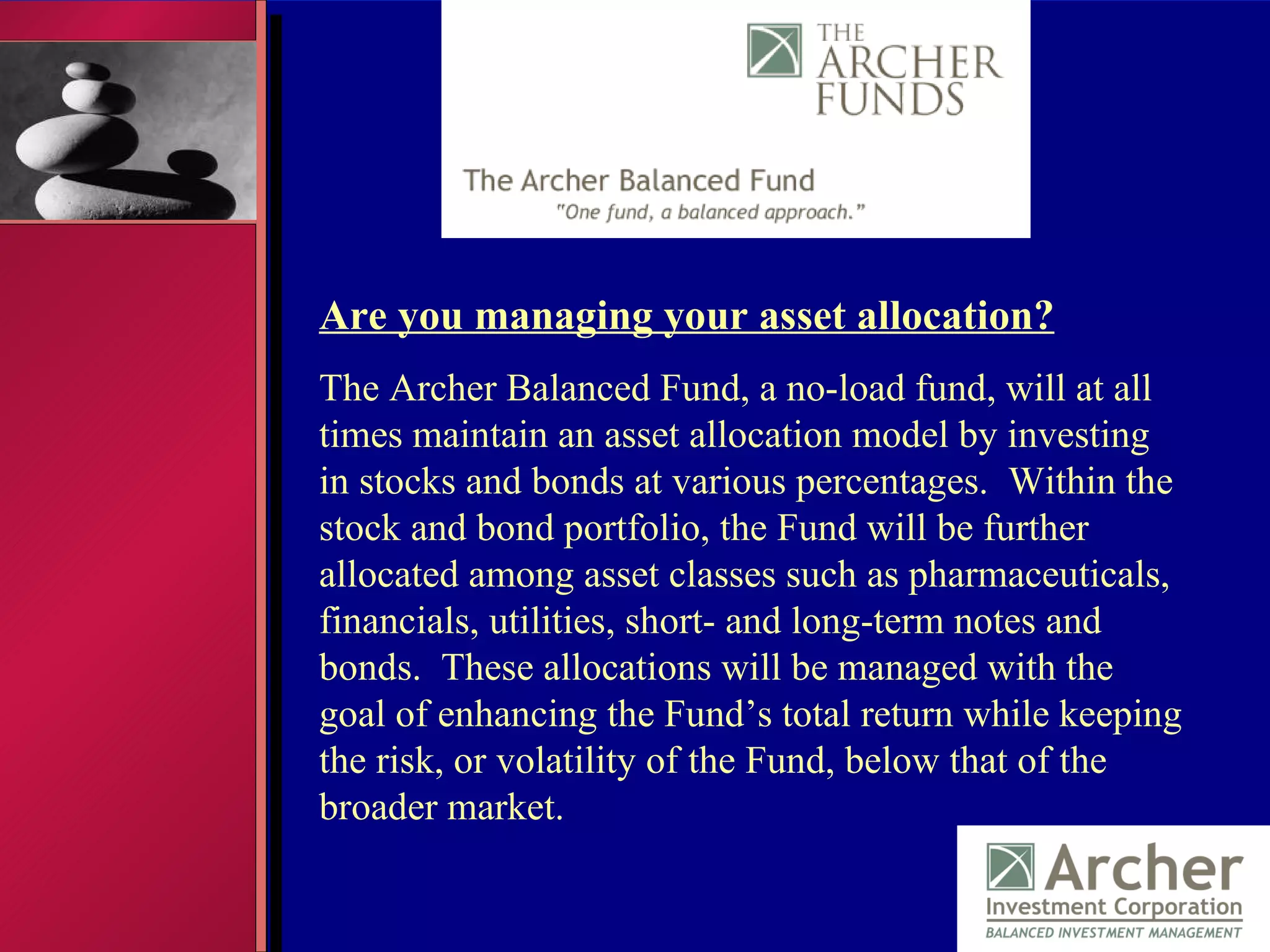 Are you managing your asset allocation? The Archer Balanced Fund, a no-load fund, will at all times maintain an asset allocation model by investing in stocks and bonds at various percentages.  Within the stock and bond portfolio, the Fund will be further allocated among asset classes such as pharmaceuticals, financials, utilities, short- and long-term notes and bonds.  These allocations will be managed with the goal of enhancing the Fund’s total return while keeping the risk, or volatility of the Fund, below that of the broader market. 