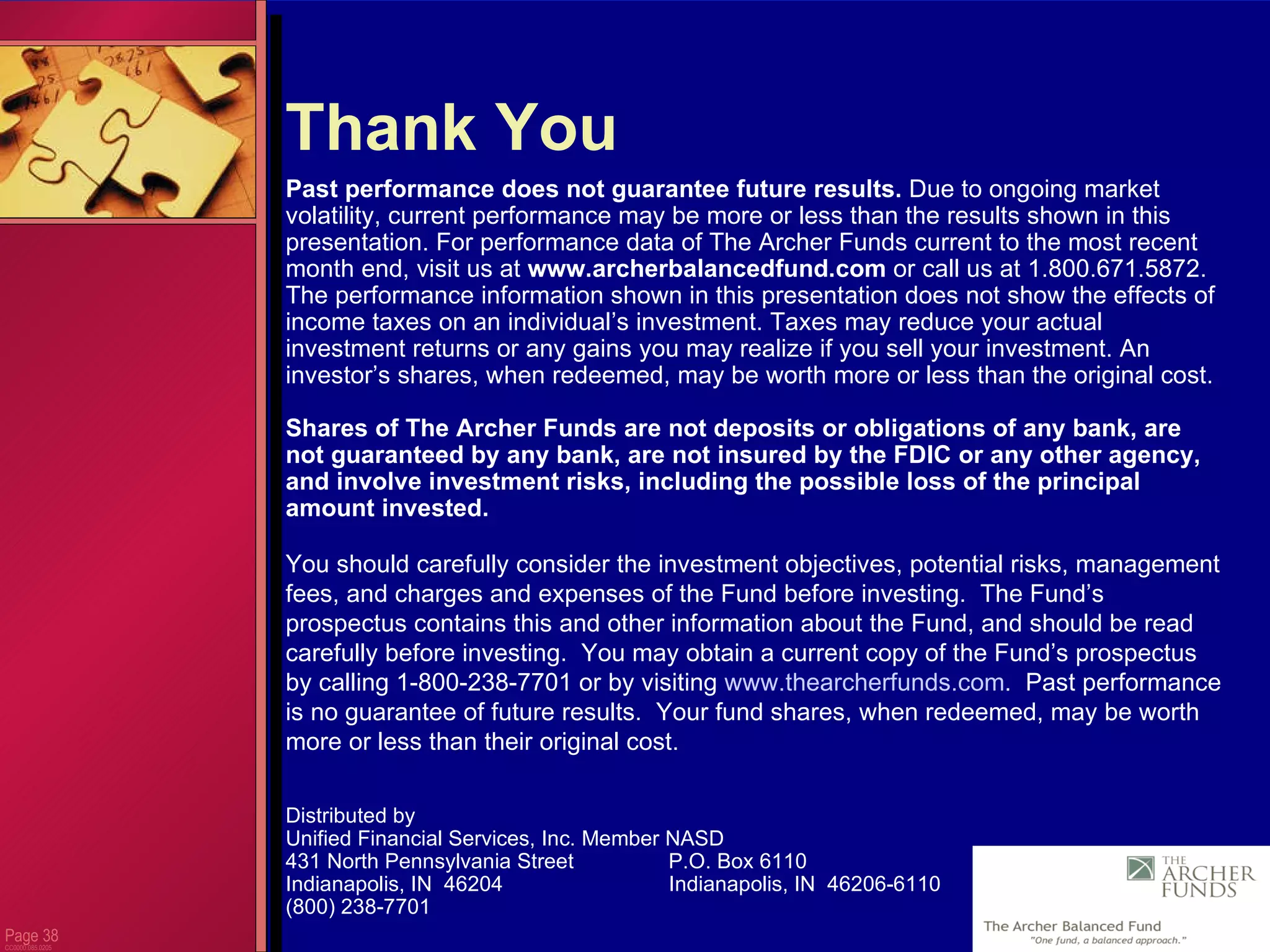 Page  CC0000.085.0205 Thank You Past performance does not guarantee future results.  Due to ongoing market volatility, current performance may be more or less than the results shown in this presentation. For performance data of The Archer Funds current to the most recent month end, visit us at  www.archerbalancedfund.com  or call us at 1.800.671.5872.  The performance information shown in this presentation does not show the effects of income taxes on an individual’s investment. Taxes may reduce your actual investment returns or any gains you may realize if you sell your investment. An investor’s shares, when redeemed, may be worth more or less than the original cost.  Shares of The Archer Funds are not deposits or obligations of any bank, are not guaranteed by any bank, are not insured by the FDIC or any other agency, and involve investment risks, including the possible loss of the principal amount invested.  You should carefully consider the investment objectives, potential risks, management fees, and charges and expenses of the Fund before investing.  The Fund’s prospectus contains this and other information about the Fund, and should be read carefully before investing.  You may obtain a current copy of the Fund’s prospectus by calling 1-800-238-7701 or by visiting  www.thearcherfunds.com .  Past performance is no guarantee of future results.  Your fund shares, when redeemed, may be worth more or less than their original cost. Distributed by Unified Financial Services, Inc. Member NASD 431 North Pennsylvania Street  P.O. Box 6110 Indianapolis, IN  46204  Indianapolis, IN  46206-6110 (800) 238-7701 