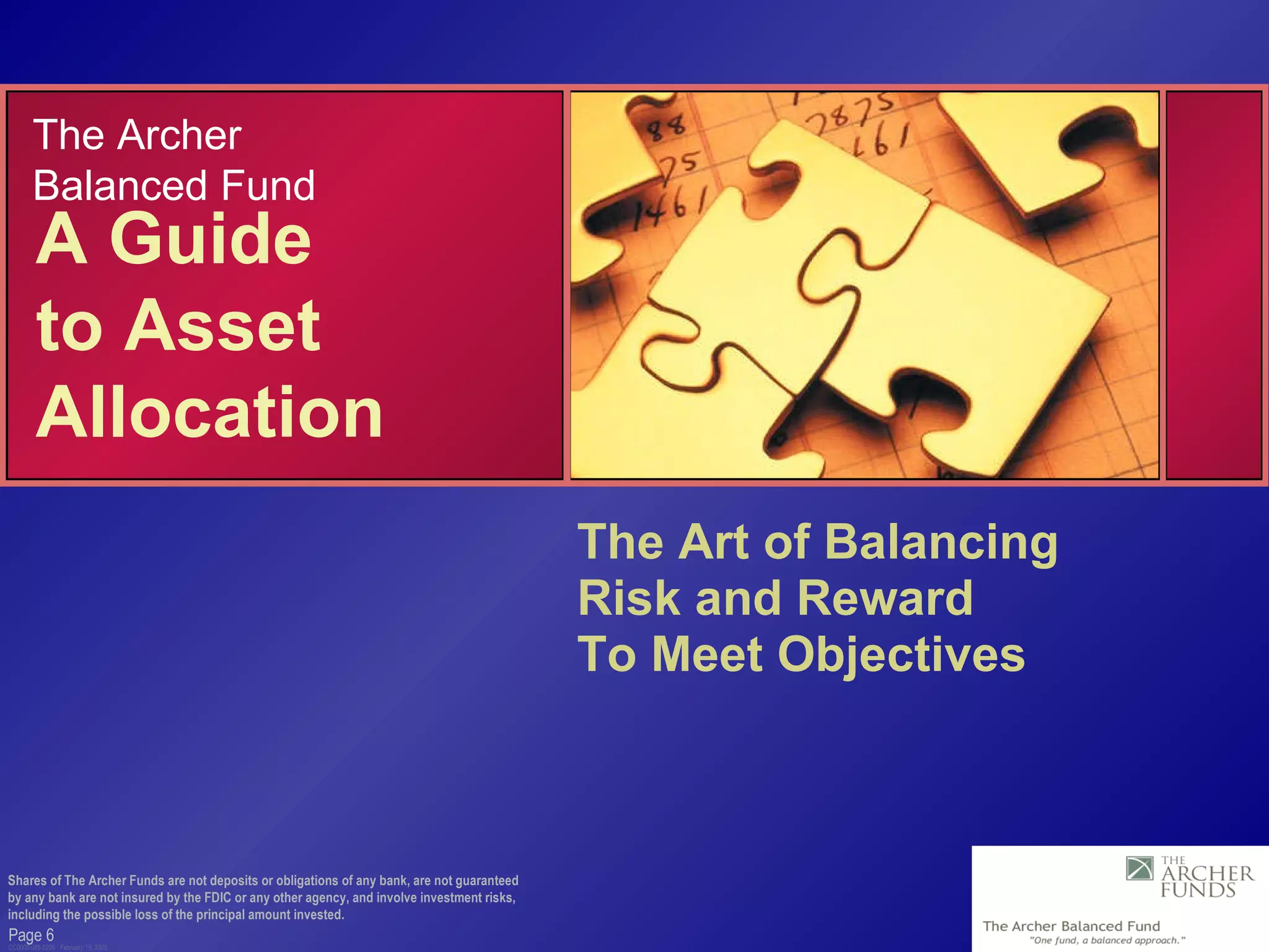 Page  CC0000.085.0205  February 15, 2005 The Art of Balancing  Risk and Reward  To Meet Objectives Shares of The Archer Funds are not deposits or obligations of any bank, are not guaranteed by any bank are not insured by the FDIC or any other agency, and involve investment risks, including the possible loss of the principal amount invested. A Guide  to Asset Allocation The Archer Balanced Fund 