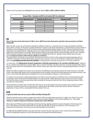 Typical names for typical brand Group III oils would be LMN 2, LMN 3, LMN 4, LMN 6 & LMN 8.
Group III Oils – Viscosity at 100°C in cSt (and at 40°C for reference)
Brand name for typical Group III Viscosity at 100°C in cSt Viscosity at 40°C
LMN 2 2 7.6
LMN 3 3 14
LMN 4 4 20
LMN 6 6 34
LMN 8 8 49
#9
Most of the base oil has flash points of 180 or more. MWO have lower flash points specially in Rust preventives and Neat
Cutting Oil?
When we take up vacuum and fractional distillation, different contents or components in the oil get separated at its Boiling
Point, which is unique. At this point it changes phase from Liquid to a gas phase, thereafter it is cooled and this process known as
distillation. Some components boil off, first and could be at temperatures below ambient of 35C. Products that boil off at low
temperature are called Solvents. Typically solvents are volatile and have low flash points and also low viscosities. (Flash below
100C and Viscosities below 7 cSt at 40C). Many of these products have good calorific value and widely used as fuels – Gasoline,
diesel, Kerosene, Aviation fuel and closer to the bottoms called Bunker Fuels etc.. Because of the volatile nature and low
viscosity they do not leave a film and not suitable as a lubricant.
The Lube fraction comes next. For a Lubricant to function it must form a film on the surface that is generated when there is
“sufficient” viscosity in the fluid. Most of the Lubricants have viscosity of over 32 cSt at 40 like in Hydraulic Oils.Whereever,
there areveryhighspeedoperationslikespindles in knitting factory, and lower viscosity oils 7 to 10 cSt is preferred.
To summarize, the boiling point of each component is directly proportional to its viscosity and flash point. Taking 32
cSt as a reference the flash point is about 200C+ and as viscosity increases, the flash point too, increases proportionally. And as
base oil may be deemed to be Newtonian fluids, follow a linear path, with (Flash Point) increasing proportionally to increase in
viscosity.
MWO have different applications, while some operations like Milling and cutting have substantial metal removal, an oily MW
Fluid is used. Many high speed or final cutting operations like Grinding, Honing are finishing operations and metal removal is low
and it is critical that heat generated is dissipated. This can be achieved by a Coolant or a low viscosity oil.
As coolants are an emulsion, water based products can lead to rust and corrosion if residence time is increased while storing
or packing or when the pH of the fluid falls below 9. To improve finish in MW operations a low-viscosity oil is used. As flash
Point and viscosity are directly proportional many Grinding and Honing oils have low Flash Point, but generally above 120C is
considered as safe working.
Rust Preventives are paints with a shorter life. They have an oil or wax (polymer for Paints) content and a solvent or volatile
component as the carrier for the oil, wax, polymer, coating. When the volatile component Solvent, Mineral Turpentine
evaporates, it leaves a film or coating behind, that protects from rust.
#10
In general what base oils are used in RPO and Neat Cutting Oil?
All Rust Preventives have a solvent component to which a film forming/coating component is added. The solvent acts as the
carrier for the rust protection coating/film, which consists of waxes, polymers, anti corrosion additives etc.. The use of
solvents or volatile component, bring down the flash point of the RPO fluid.
Many high speed MW operations (grinding) or finishing (honing, lapping) operations require dissipation of heat to prevent
burrs, heat spots on the material machined. This can be reduced with use of low viscosity oils. As the viscosity of oil is
proportional to flash point, use of low viscosity oils bring down the Flash Point.
For Metal Working (MW) Paraffinic base oils have been used for the past many years, recent studies show that Napthenic
base Oil provide good stability for some MW operations and selected emulsified products.
 