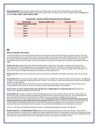 Group III Base Oils: These grades undergo additional refining under a process called severe Hydrocracking and their
nomenclature carries their brand/product names with suffix of their viscosities in cSt at 100°C. Typical names for Group III oils
would be LMN 2, LMN 3, LMN 4, LMN 6, LMN 8.
Group III Oils – Viscosity at 100°C in cSt (and at 40°C for reference)
Brand name
followed by Viscosity at 100C
Viscosity at 100°C in cSt Viscosity at 40°C
LMN 2 2 7.6
LMN 3 3 14
LMN 4 4 20
LMN 6 6 34
LMN 8 8 49
#6
What are API Base Oil Groups?
In the early 1990s, the American Petroleum Institute implemented a system for describing various base oil types. The result
was the development and introduction of base oil group numbers. Group I base oils are the traditional older base oils created
by a solvent refining technology used to remove the weaker chemical structures or bad actors (ring structures, structures
with double bonds) from the crude oil. Solvent refining was the primary technology used in refineries built between 1940 and
1980.
Group I base oils typically range from amber to golden brown in color due to the sulphur, nitrogen and ring structures
remaining in the oil. They typically have a viscosity index (VI) from 90 to 105. The base oils on the high end of the scale are
often referred to as having a high viscosity index (HVI).This relates to how much the viscosity changes with temperature, i.e.,
how much it thins out at higher temperatures and thickens at low temperatures.
Group I base oils are the most common type used for industrial oils, although increasingly more Group II base oils are being
used.
Group II base oils are created by using a hydro-treating process to replace the traditional solvent-refining process. Hydrogen gas
is used to remove undesirable components from the crude oil. This results in a clear and colorless base oil with very few sulphur,
nitrogen or ring structures.
The VI is typically above 100. In recent years, the price has become very similar to Group I base oils. Group II base oils are
still considered to be mineral oils. They are commonly used in automotive engine oil formulations.
Group II “Plus” is a term used for Group II base oils that have a slightly higher VI of approximately 115, although this
may not be an officially recognized term by the API.
Group III base oils are again created by using a hydrogen gas process to clean up the crude oil, but this time the process is
more severe and is operated at higher temperatures and pressures than used for Group II base oils. The resulting base oil is
clear and colorless but also has a VI above120. In addition, it is more resistant to oxidation than Group I oils.
The cost of Group III base oils is higher than Group I and II. Group III base oils are considered mineral oils by many technical
people because they are derived directly from the refining of crude oil. However, they are considered synthetic base oils by
other people for marketing purposes due to the belief that the harsher hydrogen process has created new chemical oil
structures that were not present before the process. It has synthesized (created)these new hydrocarbon structures.
Group I, II and III base oils basically reflect the evolution in refining technology over the past 70 or 80 years.
Group IV base oils are Polyalphaolefins (PAO) synthetic base oils that have existed for more than 50 years. They are pure
chemicals created in a chemical plant as opposed to being created by distillation and refining of crude oil (as the previous groups
were).PAOs fall into the category of synthetic hydrocarbons (SHCs). They have a VI of greater than 120 and are significantly more
expensive than Group III base oils due to the high degree of processing needed to manufacture them.
 