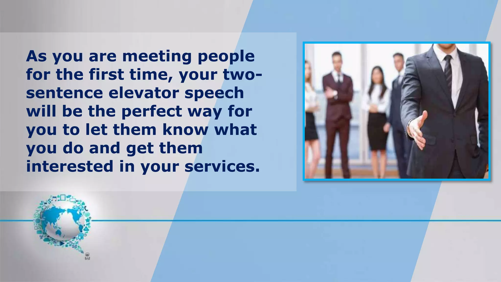As you are meeting people
for the first time, your two-
sentence elevator speech
will be the perfect way for
you to let them know what
you do and get them
interested in your services.
 
