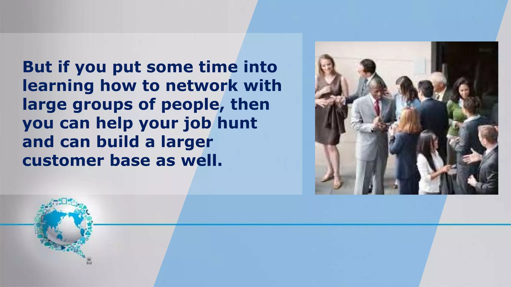 But if you put some time into
learning how to network with
large groups of people, then
you can help your job hunt
and can build a larger
customer base as well.
 