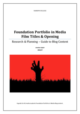 HARROW COLLEGE
Foundation Portfolio in Media
Film Titles & Opening
Research & Planning – Guide to Blog Content
snorton-taylor
2016/17
A guide for AS media students Foundation Portfolio in Media Blog content.
 