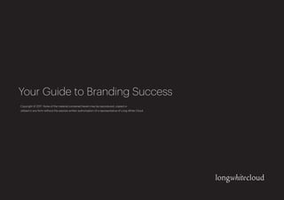 Your Guide to Branding Success
Copyright © 2017 None of the material contained herein may be reproduced, copied or
utilised in any form without the express written authorisation of a representative of Long White Cloud.
 