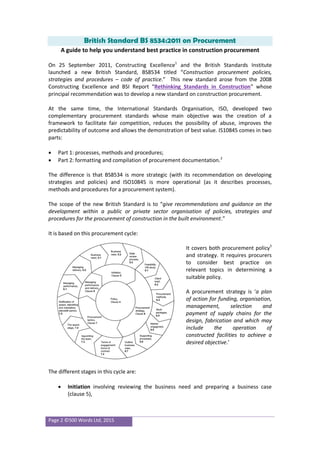 Page 2 ©500 Words Ltd, 2015
British Standard BS 8534:2011 on Procurement
A guide to help you understand best practice in construction procurement
On 25 September 2011, Constructing Excellence1
and the British Standards Institute
launched a new British Standard, BS8534 titled “Construction procurement policies,
strategies and procedures – code of practice.” This new standard arose from the 2008
Constructing Excellence and BSI Report “Rethinking Standards in Construction” whose
principal recommendation was to develop a new standard on construction procurement.
At the same time, the International Standards Organisation, ISO, developed two
complementary procurement standards whose main objective was the creation of a
framework to facilitate fair competition, reduces the possibility of abuse, improves the
predictability of outcome and allows the demonstration of best value. IS10845 comes in two
parts:
 Part 1: processes, methods and procedures;
 Part 2: formatting and compilation of procurement documentation.2
The difference is that BS8534 is more strategic (with its recommendation on developing
strategies and policies) and ISO10845 is more operational (as it describes processes,
methods and procedures for a procurement system).
The scope of the new British Standard is to “give recommendations and guidance on the
development within a public or private sector organisation of policies, strategies and
procedures for the procurement of construction in the built environment.”
It is based on this procurement cycle:
It covers both procurement policy3
and strategy. It requires procurers
to consider best practice on
relevant topics in determining a
suitable policy.
A procurement strategy is ‘a plan
of action for funding, organisation,
management, selection and
payment of supply chains for the
design, fabrication and which may
include the operation of
constructed facilities to achieve a
desired objective.’
The different stages in this cycle are:
 Initiation involving reviewing the business need and preparing a business case
(clause 5),
 