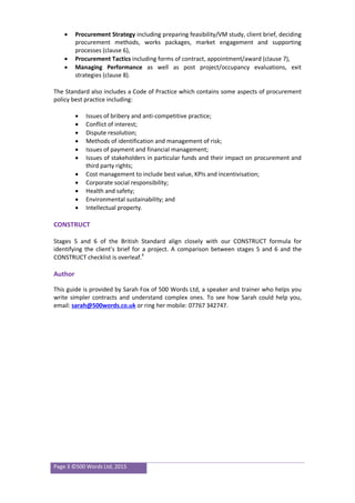 Page 3 ©500 Words Ltd, 2015
 Procurement Strategy including preparing feasibility/VM study, client brief, deciding
procurement methods, works packages, market engagement and supporting
processes (clause 6),
 Procurement Tactics including forms of contract, appointment/award (clause 7),
 Managing Performance as well as post project/occupancy evaluations, exit
strategies (clause 8).
The Standard also includes a Code of Practice which contains some aspects of procurement
policy best practice including:
 Issues of bribery and anti-competitive practice;
 Conflict of interest;
 Dispute resolution;
 Methods of identification and management of risk;
 Issues of payment and financial management;
 Issues of stakeholders in particular funds and their impact on procurement and
third party rights;
 Cost management to include best value, KPIs and incentivisation;
 Corporate social responsibility;
 Health and safety;
 Environmental sustainability; and
 Intellectual property.
CONSTRUCT
Stages 5 and 6 of the British Standard align closely with our CONSTRUCT formula for
identifying the client’s brief for a project. A comparison between stages 5 and 6 and the
CONSTRUCT checklist is overleaf.4
Author
This guide is provided by Sarah Fox of 500 Words Ltd, a speaker and trainer who helps you
write simpler contracts and understand complex ones. To see how Sarah could help you,
email: sarah@500words.co.uk or ring her mobile: 07767 342747.
 