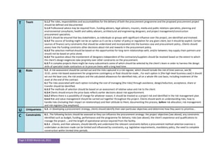 Page 5 ©500 Words Ltd, 2015
T Team 5.1.2 The roles, responsibilities and accountabilities for the delivery of both the procurement programme and the proposed procurement project
should be defined and documented.
5.1.4 Professional advice may be required from…funding advisers, legal advisers, insurers, media and public relations specialists, planning and
environmental consultants, health and safety advisers, architectural and engineering designers, and project management/construction
procurement specialists.
5.1.6 It should be ensured that key stakeholders, as individuals or groups with significant influence over the project, are identified and involved.
6.3.2 The source of funding might not be an option as it can be a matter of policy or regulation for any given client, but it should be explicit. Certain
sources of finance carry constraints that should be understood and incorporated into the business case and procurement policy…Clients should
assess how the funding constrains other decisions about risk and rewards in the procurement policy.
6.3.3 The selection method should be based on the opportunities for long-term relationships with, and/or between, key supply chain partners and
should not be based on price alone.
6.3.5 The question about the involvement of designers independent of the contractors/suppliers should be resolved based on the extent to which
the client’s design exigencies take propriety over other constraints on the procurement.
6.3.7 In complex projects there might be many subcontracts some of which should be selected by the client’s team in order to harness the design
skills of specialist trade contractors or to procure items with a long lead time.
R Risks 5.2…A risk assessment should be carried out and the risks captured in a risk register, which should include the risk of time overrun, see BS
3110…some risk-based assessment for programme contingency or float should be made….For each option in [the high-level business case] it should
set out the base cost, the risk analysis and the calculated allowances for identified risks, all on a whole-life cost basis, including treatment of the
asset at the end of the contract.
6.1 The risks associated with each option including the cost of managing [the risks] through avoidance, design/reduction, acceptance, share or
transfer should be identified.
6.3.3 The methods of selection should be based on an assessment of relative value and risk to the client.
6.3.4 Clients should ensure the price basis reflects earlier decisions about risk apportionment.
6.6.2 Where there is a possibility of change for whatever reason, it should be treated as a project risk and identified in the risk management plan.
6.6.6 Risk and value management should be carried out together throughout the project. Clients should work on understanding risks, how to
handle risks (including their impact on relationships) and their attitude to them, documenting this process, before risk allocation, risk management
and risk registers [my emphasis].
U Uniqueness 5.3…In developing a procurement strategy, clients should identify their own particular objectives and determine how they want to prioritize…
C Constraints 6.1…The following factors should be assessed as they can influence the procurement strategy: the project objectives [see above]; any constraints
identified such as budget, funding, performance and the programme for delivery; risks [see above]; the client’s experience and qualifications to
manage the project…; and the length of operational service required from the facility.
6.3.1 …Clients, and their advisors, should identify and understand the relevant constraints before a procurement method selection exercise is
undertaken as decision made can be limited and influenced by constraints, e.g. legislative requirements, mandatory policy, the need to complete
construction within limited time periods.
 