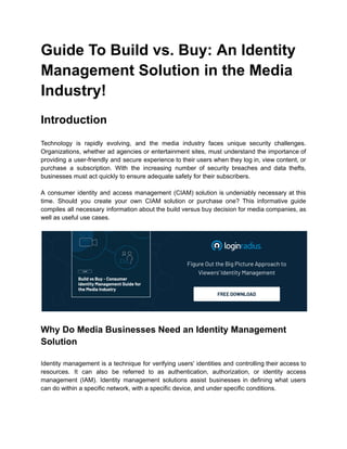Guide To Build vs. Buy: An Identity
Management Solution in the Media
Industry!
Introduction
Technology is rapidly evolving, and the media industry faces unique security challenges.
Organizations, whether ad agencies or entertainment sites, must understand the importance of
providing a user-friendly and secure experience to their users when they log in, view content, or
purchase a subscription. With the increasing number of security breaches and data thefts,
businesses must act quickly to ensure adequate safety for their subscribers.
A consumer identity and access management (CIAM) solution is undeniably necessary at this
time. Should you create your own CIAM solution or purchase one? This informative guide
compiles all necessary information about the build versus buy decision for media companies, as
well as useful use cases.
Why Do Media Businesses Need an Identity Management
Solution
Identity management is a technique for verifying users' identities and controlling their access to
resources. It can also be referred to as authentication, authorization, or identity access
management (IAM). Identity management solutions assist businesses in defining what users
can do within a specific network, with a specific device, and under specific conditions.
 