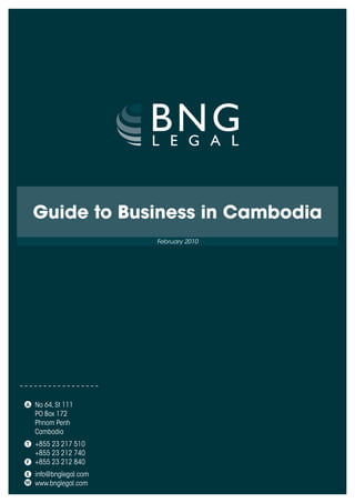 Guide to Business in Cambodia
                    February 2010




No 64, St 111
PO Box 172
Phnom Penh
Cambodia
+855 23 217 510
+855 23 212 740
+855 23 212 840
i
nfo@bnglegal.com
www.bnglegal.com
 