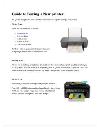 Guide to Buying a New printer
Are you thinking to buy a new printer? Here are a few tips to buying a new printer.

Printer Type:

There are various types of printer.

      Laser printer
      Inkjet printer
      CISS printer
      Photo printer
      All in one printer

Think at first why you are buying then check and
compare printer which one will best for you.



Printing costs:

Printer ink cost always a big factor. So decide on the volume of your printing which printer you
will buy. If you have a bulk amount of printing then buy laser printers or CISS printer. These are
more economical than inkjet printers. Although laser printers quite expensive to buy.



Printer Price:

Price always varies on printing quality or extra facilities.

From $25 to $400 & above printer is available in store. So at
first fixed your budget range then review what kind of
printer you are looking for within your budget.
 