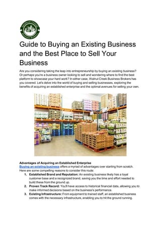 Guide to Buying an Existing Business
and the Best Place to Sell Your
Business
Are you considering taking the leap into entrepreneurship by buying an existing business?
Or perhaps you're a business owner looking to sell and wondering where to find the best
platform to showcase your hard work? In either case, Walnut Creek Business Brokers has
you covered. Let's delve into the world of buying and selling businesses, exploring the
benefits of acquiring an established enterprise and the optimal avenues for selling your own.
Advantages of Acquiring an Established Enterprise
Buying an existing business offers a myriad of advantages over starting from scratch.
Here are some compelling reasons to consider this route:
1. Established Brand and Reputation: An existing business likely has a loyal
customer base and a recognized brand, saving you the time and effort needed to
build these from the ground up.
2. Proven Track Record: You'll have access to historical financial data, allowing you to
make informed decisions based on the business's performance.
3. Existing Infrastructure: From equipment to trained staff, an established business
comes with the necessary infrastructure, enabling you to hit the ground running.
 