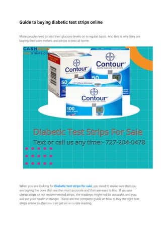 Guide to buying diabetic test strips online
More people need to test their glucose levels on a regular basis. And this is why they are
buying their own meters and strips to test at home.
When you are looking for Diabetic test strips for sale, you need to make sure that you
are buying the ones that are the most accurate and that are easy to find. If you use
cheap strips or not recommended strips, the readings might not be accurate, and you
will put your health in danger. These are the complete guide on how to buy the right test
strips online so that you can get an accurate reading.
 