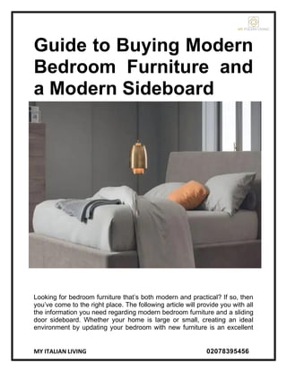 MY ITALIAN LIVING 02078395456
Guide to Buying Modern
Bedroom Furniture and
a Modern Sideboard
Looking for bedroom furniture that’s both modern and practical? If so, then
you’ve come to the right place. The following article will provide you with all
the information you need regarding modern bedroom furniture and a sliding
door sideboard. Whether your home is large or small, creating an ideal
environment by updating your bedroom with new furniture is an excellent
 